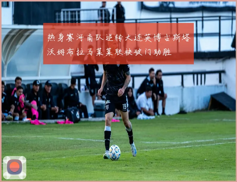 热身赛河南队逆转大连英博古斯塔沃姆布拉马莱莱联袂破门助胜