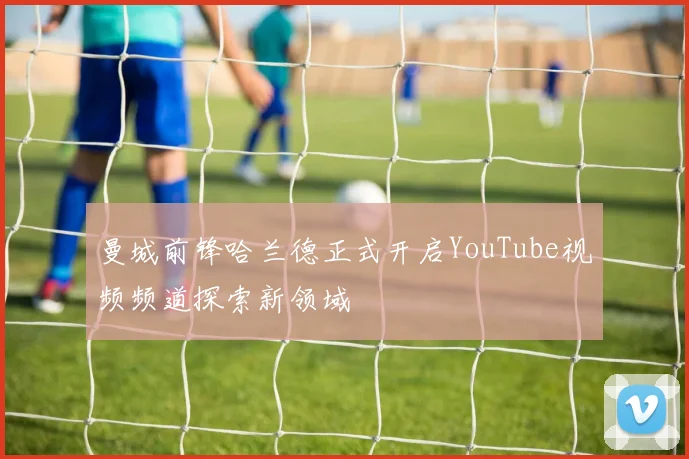 曼城前锋哈兰德正式开启YouTube视频频道探索新领域