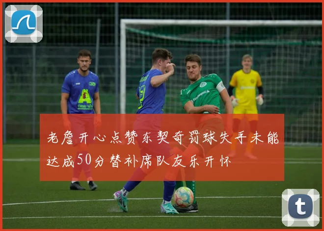 老詹开心点赞东契奇罚球失手未能达成50分替补席队友乐开怀