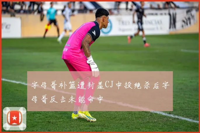 字母哥补篮遭封盖CJ中投绝杀后字母哥反击未能命中