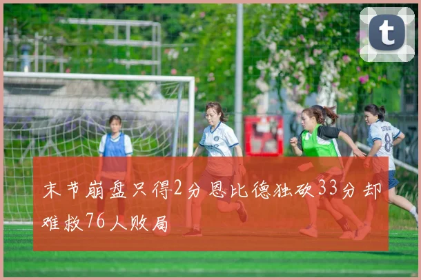 末节崩盘只得2分恩比德独砍33分却难救76人败局