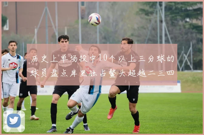 历史上单场投中10个以上三分球的球员盘点库里独占鳌头超越二三四名总和