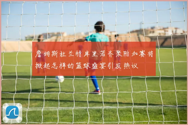 詹姆斯杜兰特库里若齐聚附加赛将掀起怎样的篮球盛宴引发热议