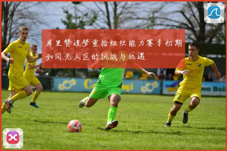 库里赞追梦重拾组织能力赛季初期如同无人区的挑战与机遇