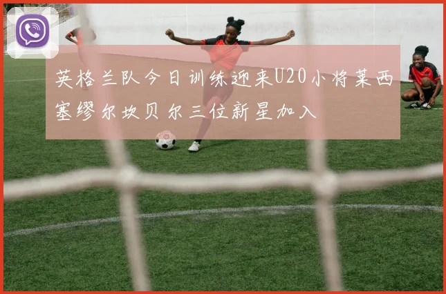 英格兰队今日训练迎来U20小将莱西塞缪尔坎贝尔三位新星加入