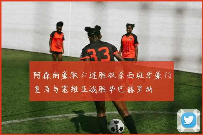 阿森纳豪取六连胜双杀西班牙豪门皇马与塞维亚战胜毕巴赫罗纳