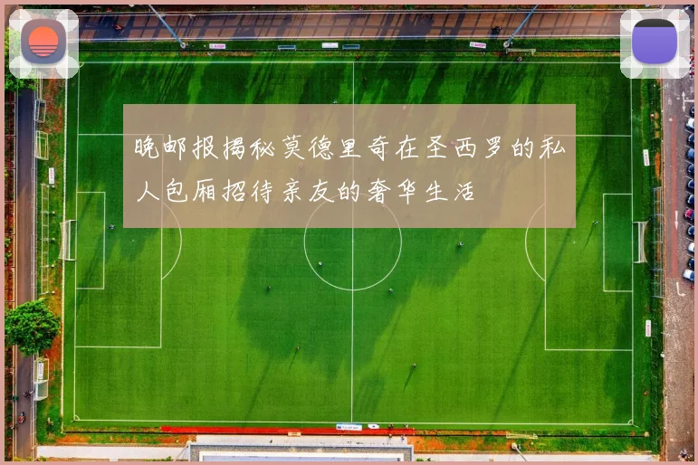 晚邮报揭秘莫德里奇在圣西罗的私人包厢招待亲友的奢华生活