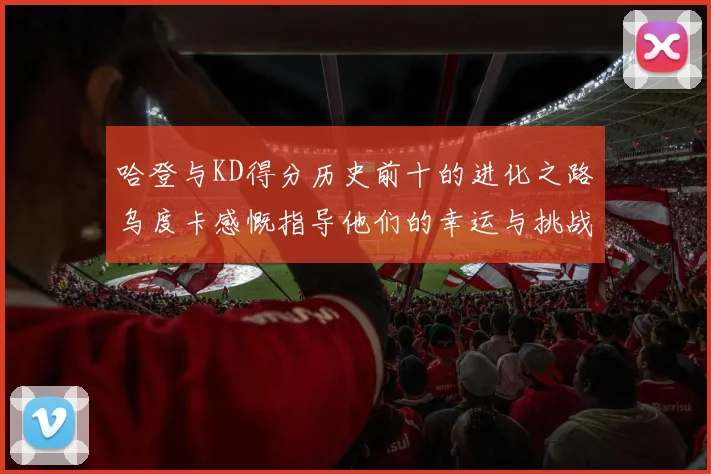哈登与KD得分历史前十的进化之路乌度卡感慨指导他们的幸运与挑战