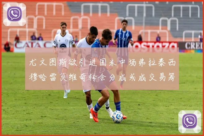 尤文图斯欲引进国米中场弗拉泰西穆哈雷莫维奇转会分成或成交易筹码