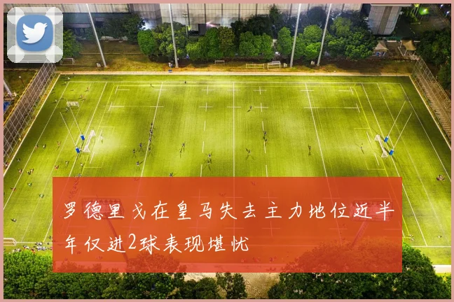 罗德里戈在皇马失去主力地位近半年仅进2球表现堪忧