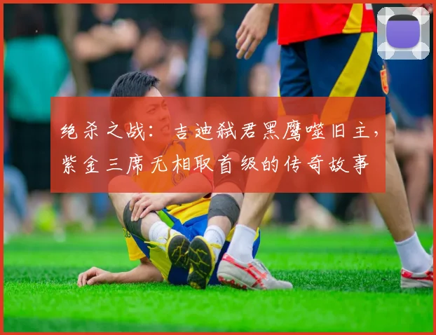 绝杀之战：吉迪弑君黑鹰噬旧主，紫金三席无相取首级的传奇故事