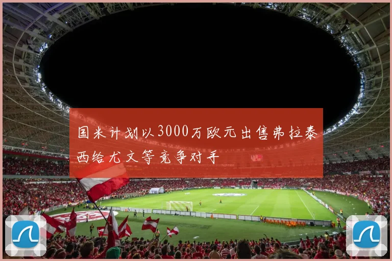 国米计划以3000万欧元出售弗拉泰西给尤文等竞争对手