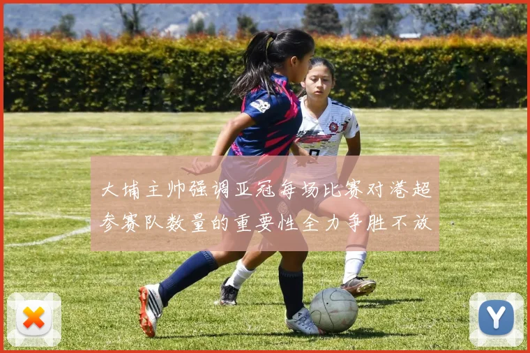 大埔主帅强调亚冠每场比赛对港超参赛队数量的重要性全力争胜不放松