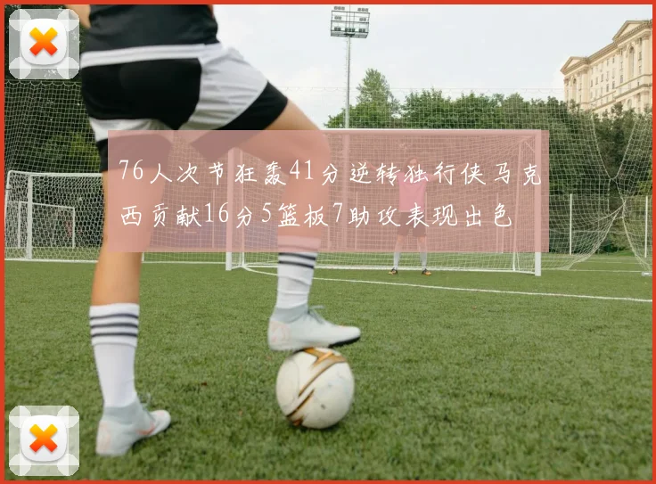76人次节狂轰41分逆转独行侠马克西贡献16分5篮板7助攻表现出色