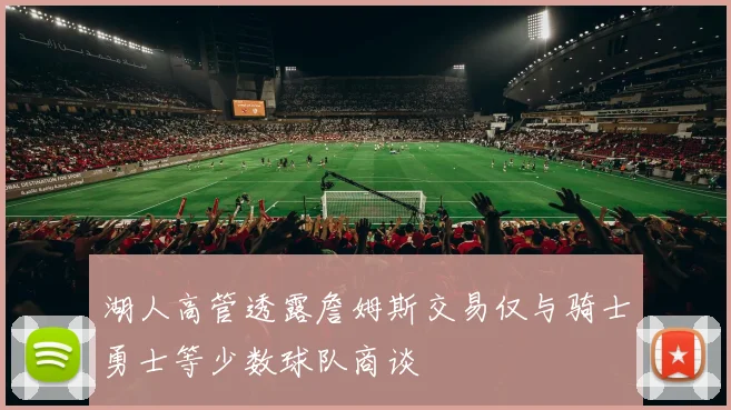 湖人高管透露詹姆斯交易仅与骑士勇士等少数球队商谈