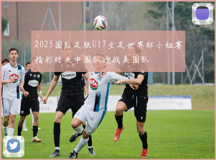 2025国际足联U17女足世界杯小组赛精彩对决中国队迎战美国队