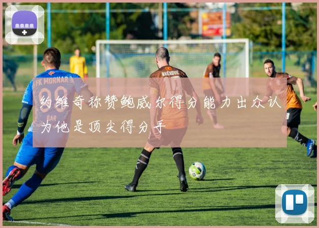 约维奇称赞鲍威尔得分能力出众认为他是顶尖得分手