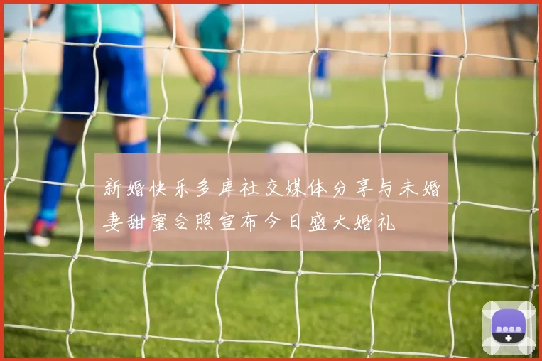 新婚快乐多库社交媒体分享与未婚妻甜蜜合照宣布今日盛大婚礼
