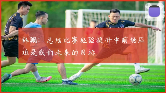 韩鹏：总结比赛经验提升中前场压迫是我们未来的目标