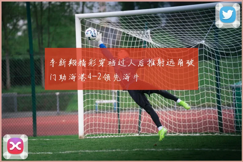李新翔精彩穿裆过人后推射远角破门助海港4-2领先海牛